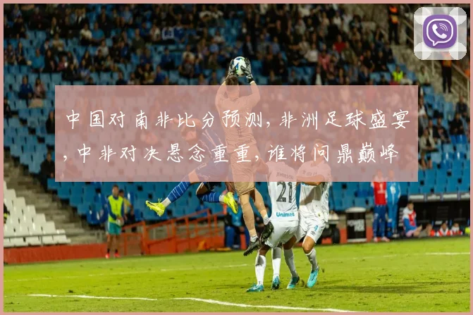 中国对南非比分预测,非洲足球盛宴,中非对决悬念重重,谁将问鼎巅峰