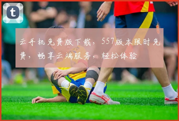 云手机免费版下载，557版本限时免费，畅享云端服务，轻松体验