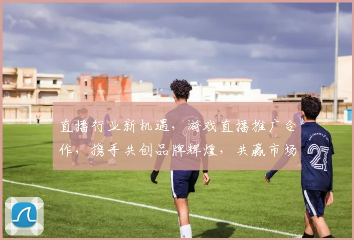 直播行业新机遇，游戏直播推广合作，携手共创品牌辉煌，共赢市场三步曲