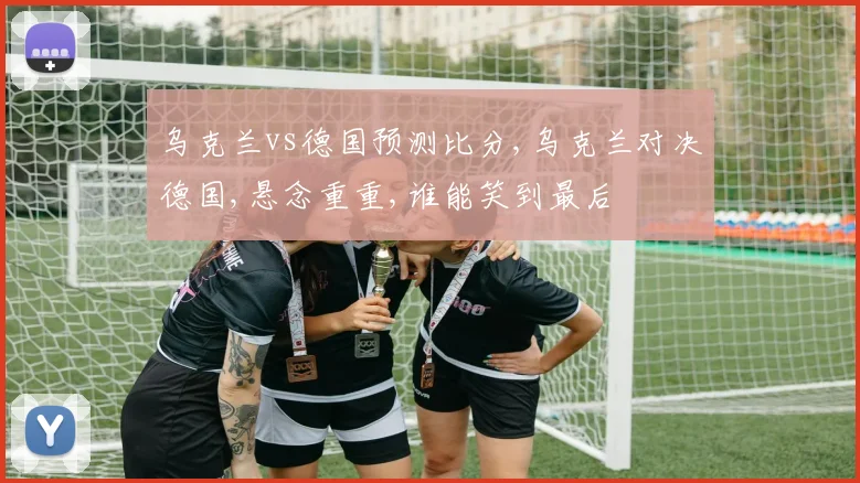 乌克兰vs德国预测比分,乌克兰对决德国,悬念重重,谁能笑到最后