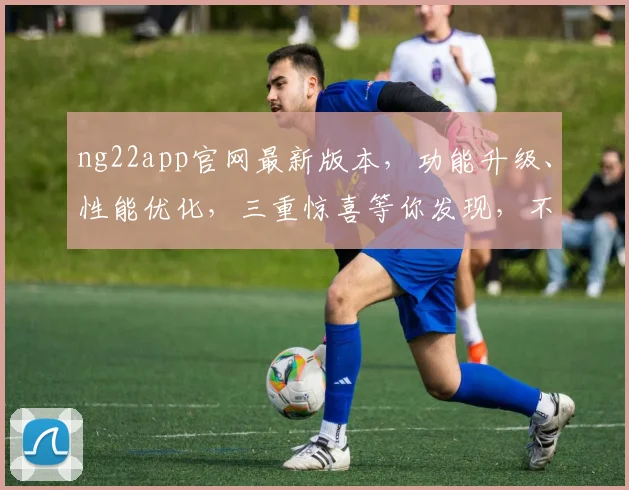 ng22app官网最新版本，功能升级、性能优化，三重惊喜等你发现，不容错过