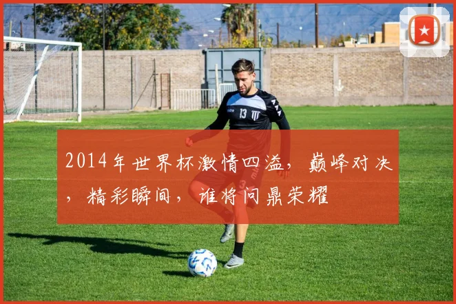 2014年世界杯激情四溢，巅峰对决，精彩瞬间，谁将问鼎荣耀