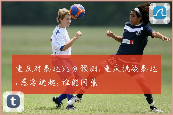 重庆对泰达比分预测,重庆挑战泰达,悬念迭起,谁能问鼎