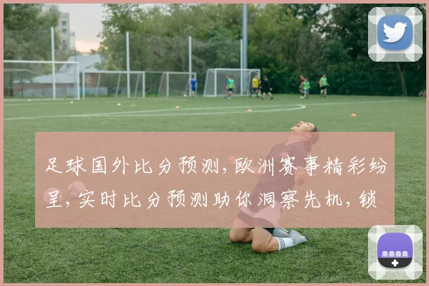 足球国外比分预测,欧洲赛事精彩纷呈,实时比分预测助你洞察先机,锁定胜利之门,一触即发